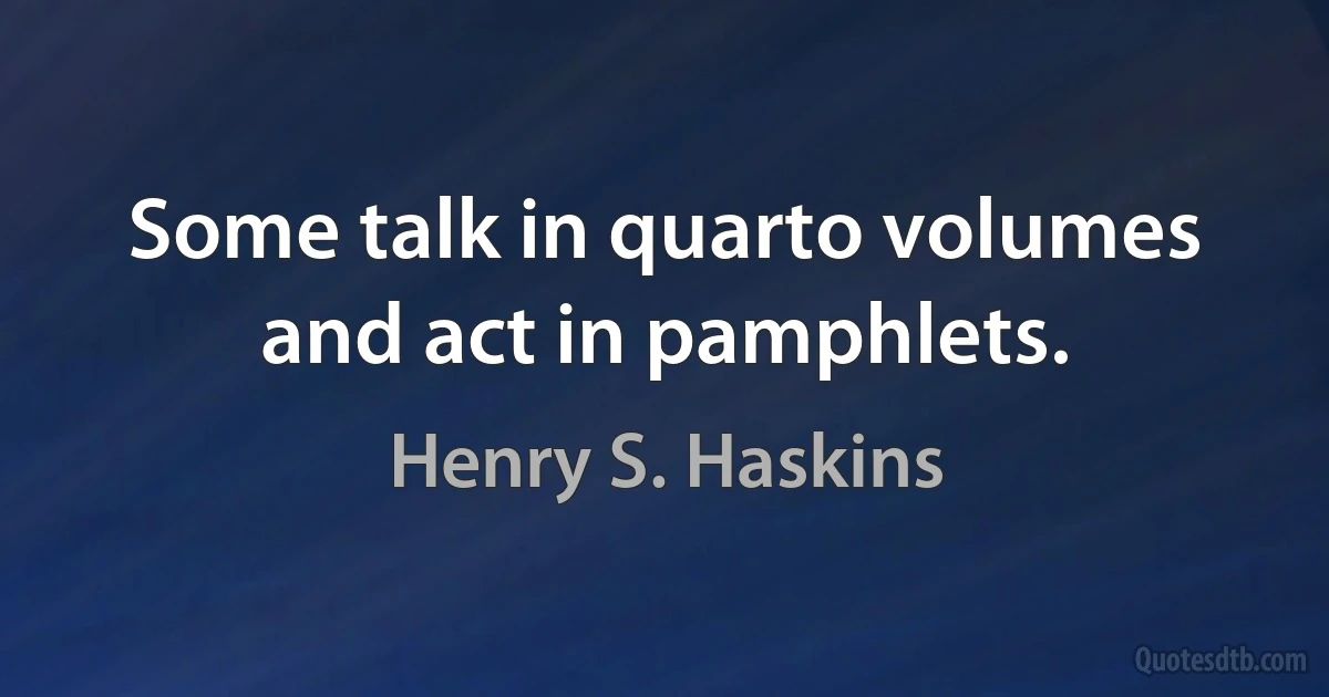 Some talk in quarto volumes and act in pamphlets. (Henry S. Haskins)