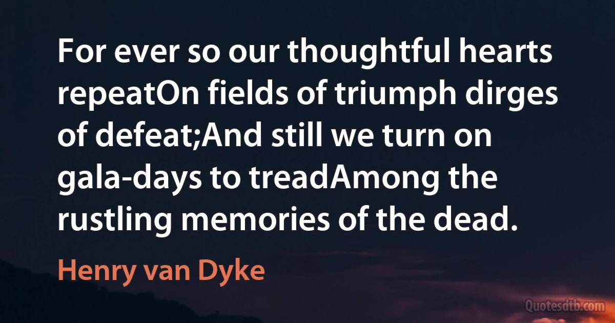 For ever so our thoughtful hearts repeatOn fields of triumph dirges of defeat;And still we turn on gala-days to treadAmong the rustling memories of the dead. (Henry van Dyke)