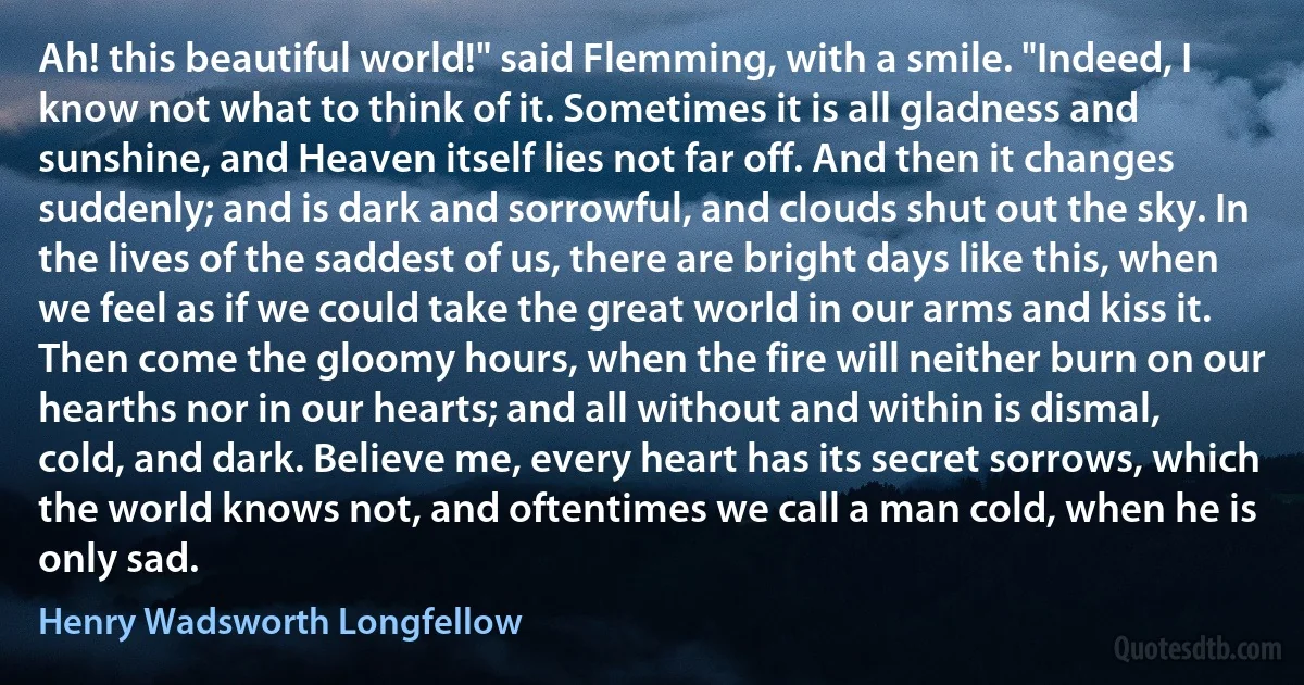 Ah! this beautiful world!" said Flemming, with a smile. "Indeed, I know not what to think of it. Sometimes it is all gladness and sunshine, and Heaven itself lies not far off. And then it changes suddenly; and is dark and sorrowful, and clouds shut out the sky. In the lives of the saddest of us, there are bright days like this, when we feel as if we could take the great world in our arms and kiss it. Then come the gloomy hours, when the fire will neither burn on our hearths nor in our hearts; and all without and within is dismal, cold, and dark. Believe me, every heart has its secret sorrows, which the world knows not, and oftentimes we call a man cold, when he is only sad. (Henry Wadsworth Longfellow)