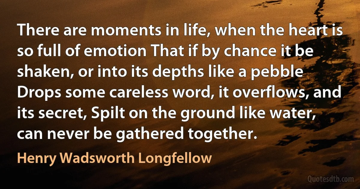 There are moments in life, when the heart is so full of emotion That if by chance it be shaken, or into its depths like a pebble Drops some careless word, it overflows, and its secret, Spilt on the ground like water, can never be gathered together. (Henry Wadsworth Longfellow)