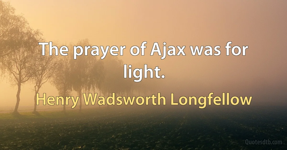 The prayer of Ajax was for light. (Henry Wadsworth Longfellow)