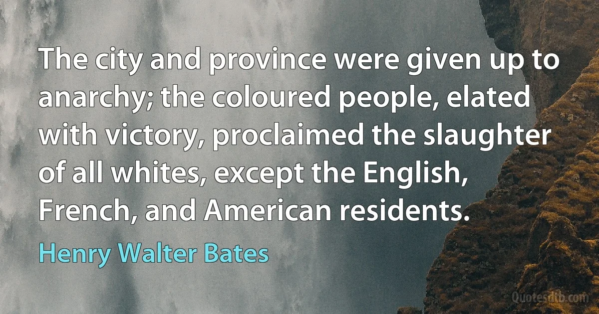 The city and province were given up to anarchy; the coloured people, elated with victory, proclaimed the slaughter of all whites, except the English, French, and American residents. (Henry Walter Bates)