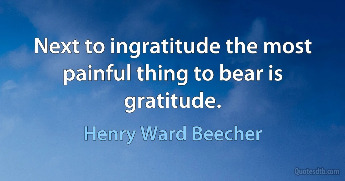 Next to ingratitude the most painful thing to bear is gratitude. (Henry Ward Beecher)