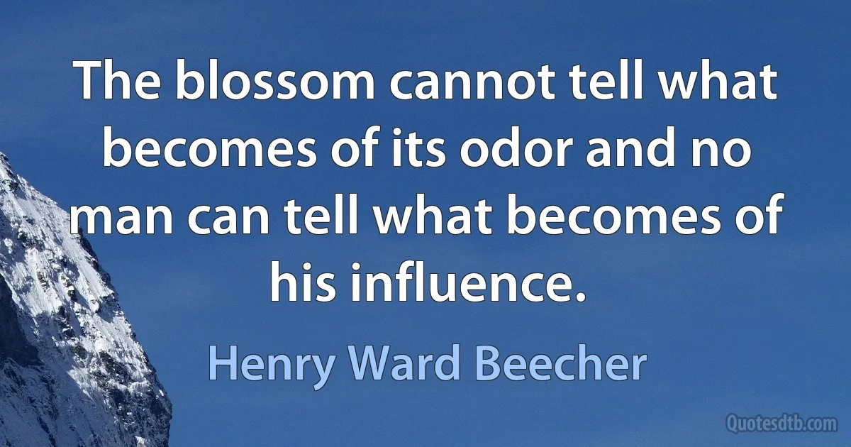 The blossom cannot tell what becomes of its odor and no man can tell what becomes of his influence. (Henry Ward Beecher)