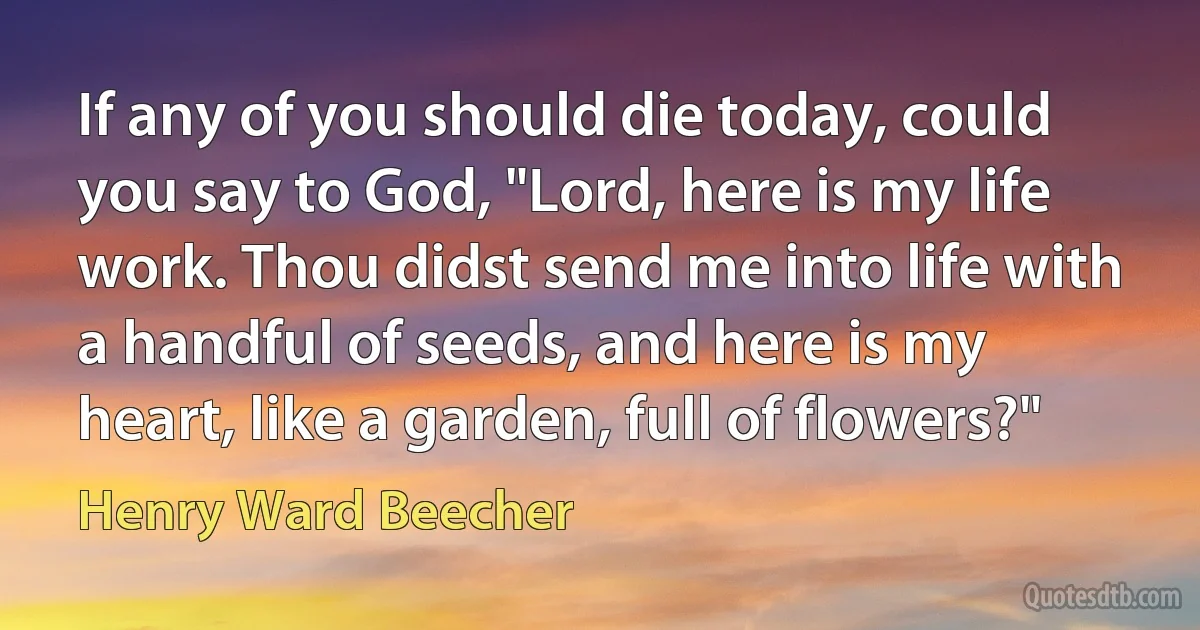 If any of you should die today, could you say to God, "Lord, here is my life work. Thou didst send me into life with a handful of seeds, and here is my heart, like a garden, full of flowers?" (Henry Ward Beecher)