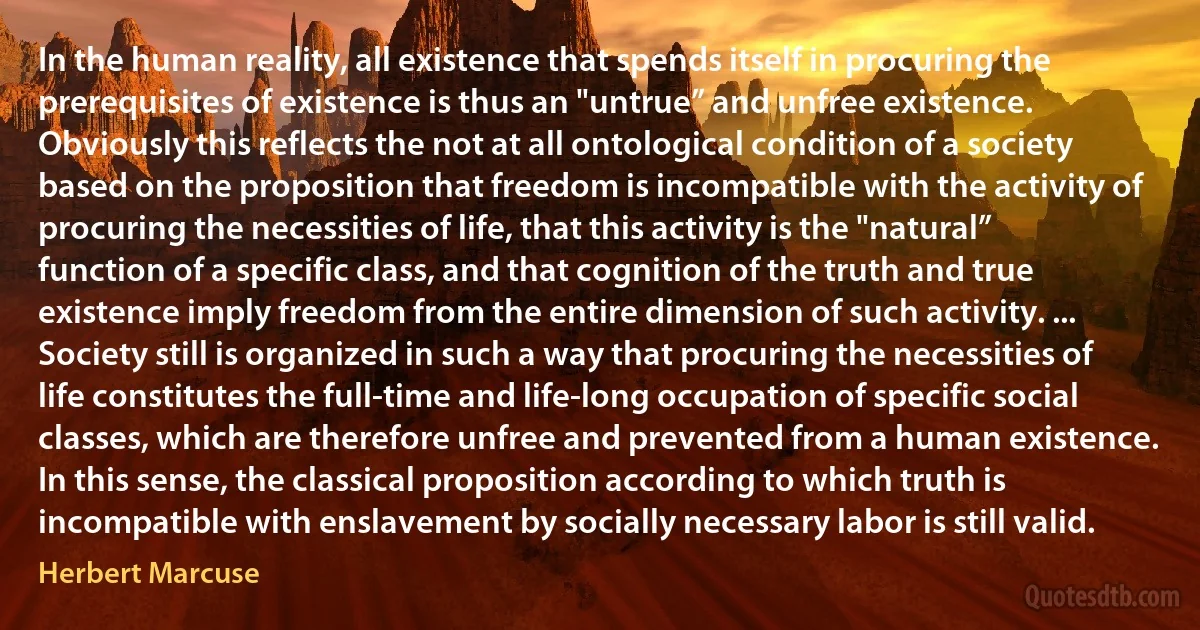 In the human reality, all existence that spends itself in procuring the prerequisites of existence is thus an "untrue” and unfree existence. Obviously this reflects the not at all ontological condition of a society based on the proposition that freedom is incompatible with the activity of procuring the necessities of life, that this activity is the "natural” function of a specific class, and that cognition of the truth and true existence imply freedom from the entire dimension of such activity. ... Society still is organized in such a way that procuring the necessities of life constitutes the full-time and life-long occupation of specific social classes, which are therefore unfree and prevented from a human existence. In this sense, the classical proposition according to which truth is incompatible with enslavement by socially necessary labor is still valid. (Herbert Marcuse)