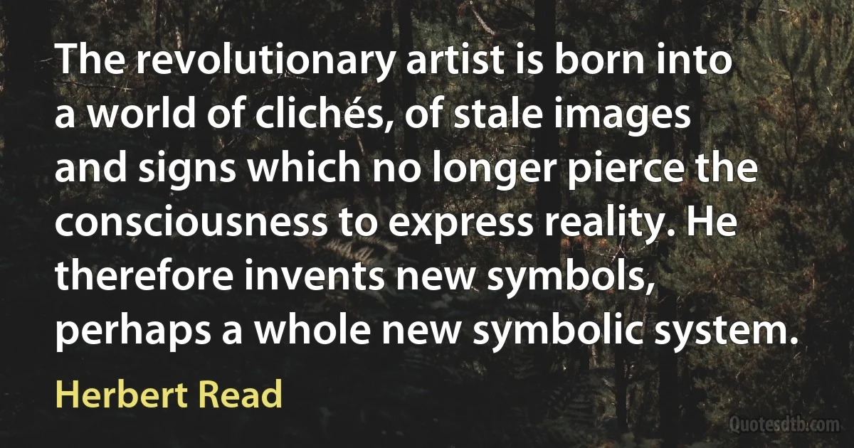 The revolutionary artist is born into a world of clichés, of stale images and signs which no longer pierce the consciousness to express reality. He therefore invents new symbols, perhaps a whole new symbolic system. (Herbert Read)