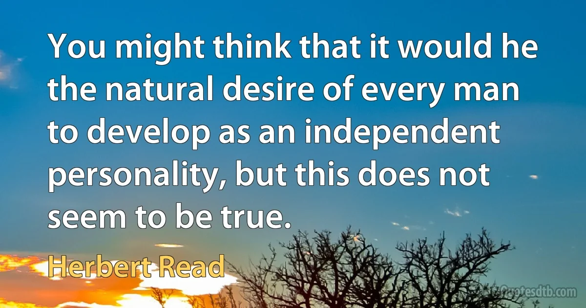 You might think that it would he the natural desire of every man to develop as an independent personality, but this does not seem to be true. (Herbert Read)