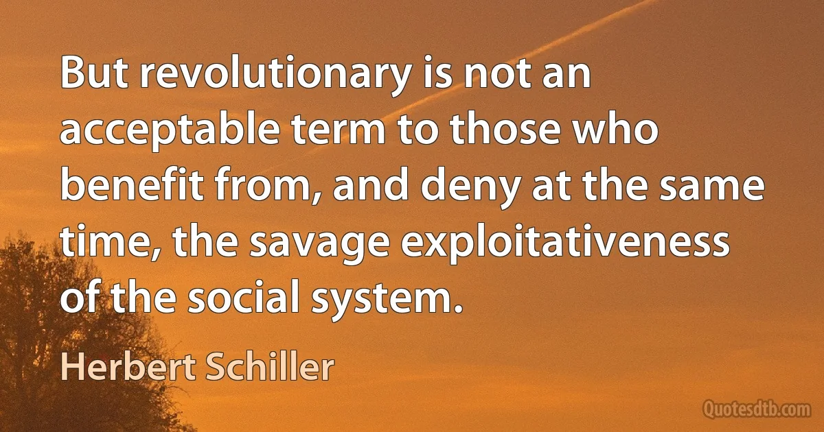 But revolutionary is not an acceptable term to those who benefit from, and deny at the same time, the savage exploitativeness of the social system. (Herbert Schiller)