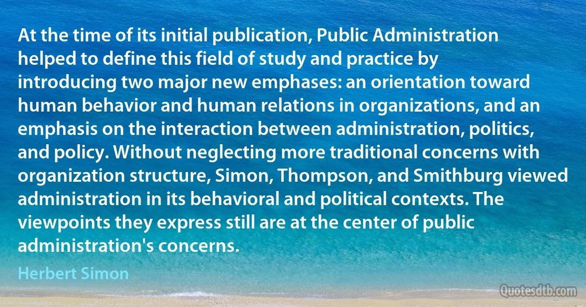 At the time of its initial publication, Public Administration helped to define this field of study and practice by introducing two major new emphases: an orientation toward human behavior and human relations in organizations, and an emphasis on the interaction between administration, politics, and policy. Without neglecting more traditional concerns with organization structure, Simon, Thompson, and Smithburg viewed administration in its behavioral and political contexts. The viewpoints they express still are at the center of public administration's concerns. (Herbert Simon)