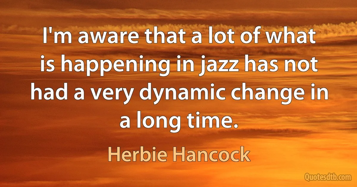 I'm aware that a lot of what is happening in jazz has not had a very dynamic change in a long time. (Herbie Hancock)