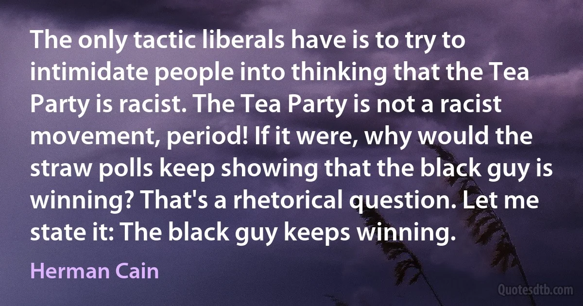 The only tactic liberals have is to try to intimidate people into thinking that the Tea Party is racist. The Tea Party is not a racist movement, period! If it were, why would the straw polls keep showing that the black guy is winning? That's a rhetorical question. Let me state it: The black guy keeps winning. (Herman Cain)