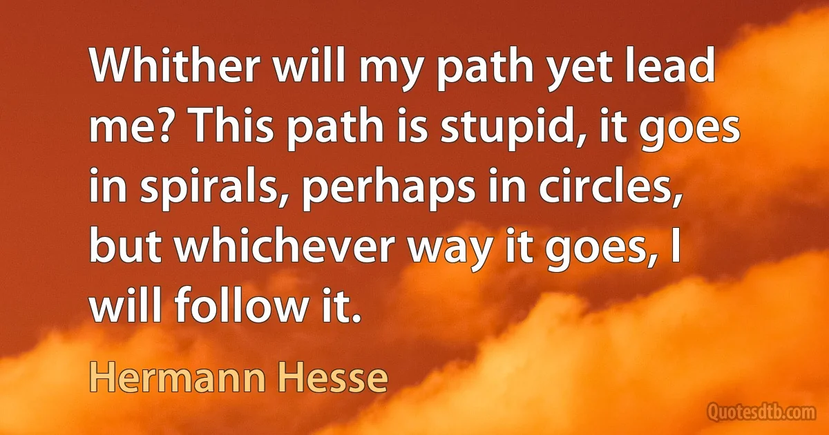 Whither will my path yet lead me? This path is stupid, it goes in spirals, perhaps in circles, but whichever way it goes, I will follow it. (Hermann Hesse)