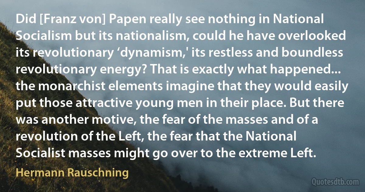 Did [Franz von] Papen really see nothing in National Socialism but its nationalism, could he have overlooked its revolutionary ‘dynamism,' its restless and boundless revolutionary energy? That is exactly what happened... the monarchist elements imagine that they would easily put those attractive young men in their place. But there was another motive, the fear of the masses and of a revolution of the Left, the fear that the National Socialist masses might go over to the extreme Left. (Hermann Rauschning)