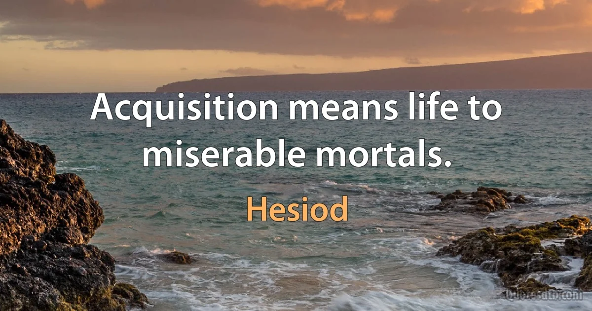 Acquisition means life to miserable mortals. (Hesiod)