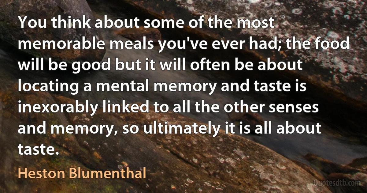 You think about some of the most memorable meals you've ever had; the food will be good but it will often be about locating a mental memory and taste is inexorably linked to all the other senses and memory, so ultimately it is all about taste. (Heston Blumenthal)