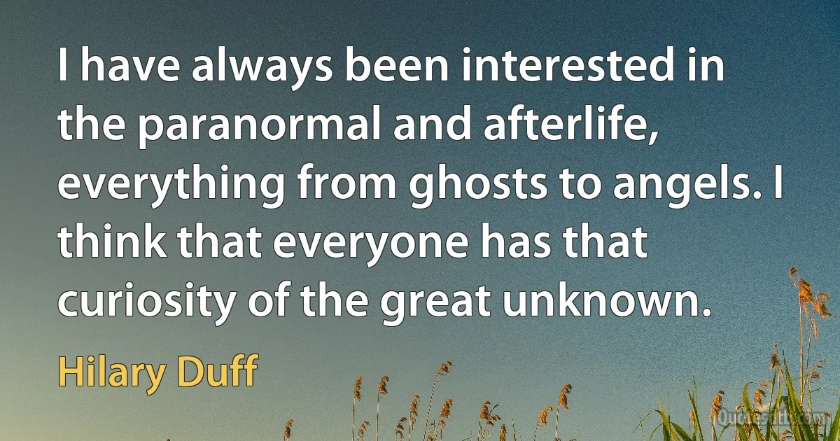 I have always been interested in the paranormal and afterlife, everything from ghosts to angels. I think that everyone has that curiosity of the great unknown. (Hilary Duff)