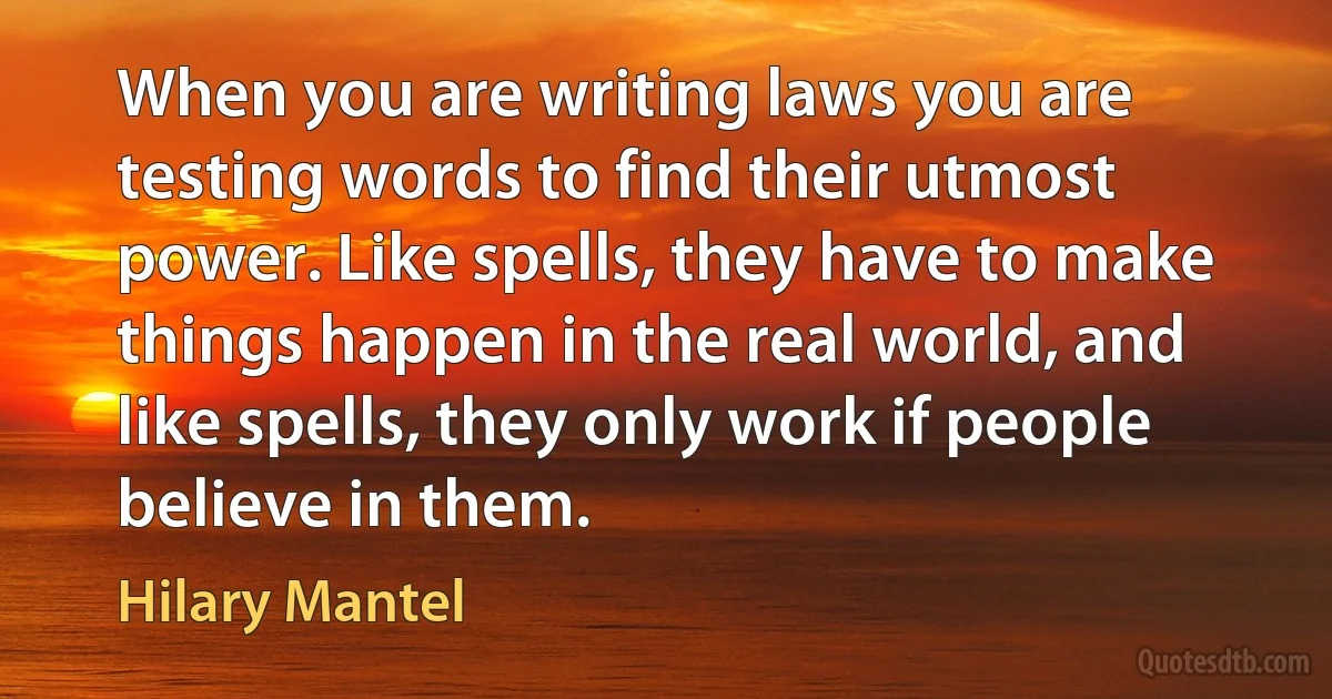 When you are writing laws you are testing words to find their utmost power. Like spells, they have to make things happen in the real world, and like spells, they only work if people believe in them. (Hilary Mantel)