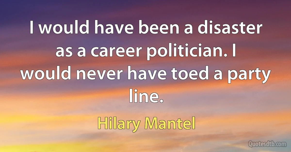 I would have been a disaster as a career politician. I would never have toed a party line. (Hilary Mantel)