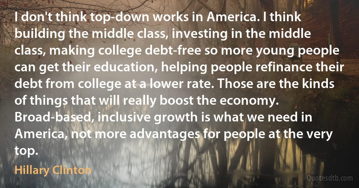 I don't think top-down works in America. I think building the middle class, investing in the middle class, making college debt-free so more young people can get their education, helping people refinance their debt from college at a lower rate. Those are the kinds of things that will really boost the economy. Broad-based, inclusive growth is what we need in America, not more advantages for people at the very top. (Hillary Clinton)