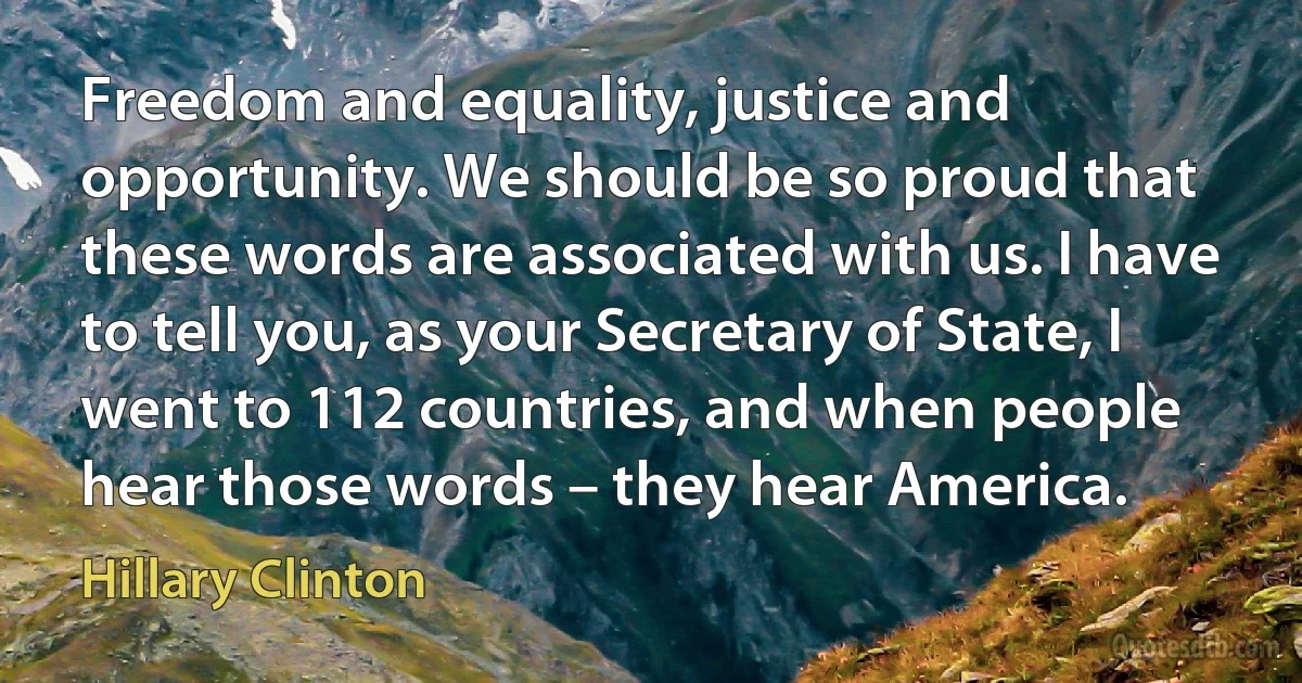 Freedom and equality, justice and opportunity. We should be so proud that these words are associated with us. I have to tell you, as your Secretary of State, I went to 112 countries, and when people hear those words – they hear America. (Hillary Clinton)