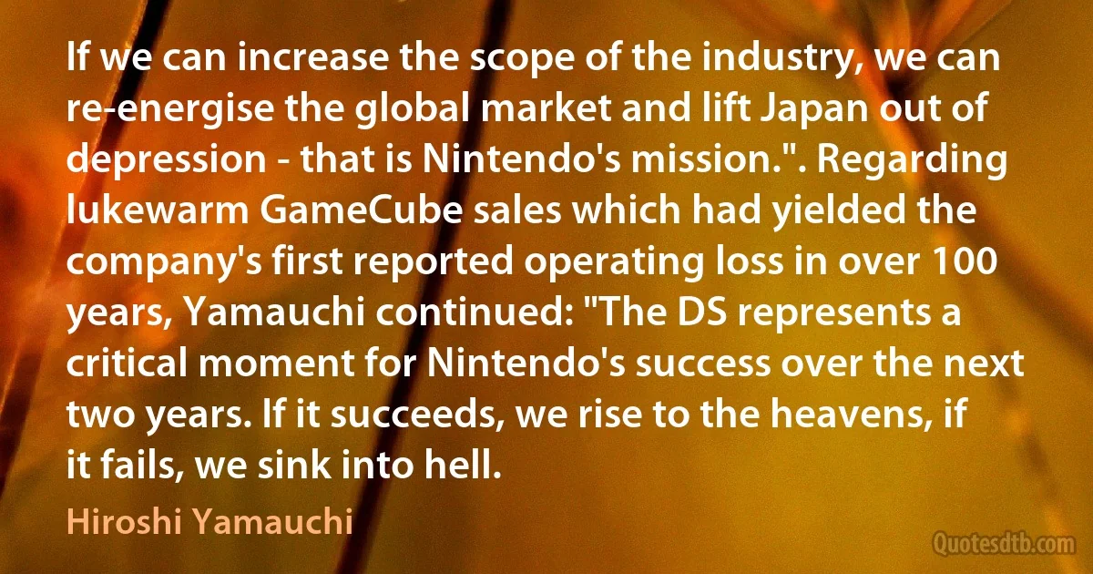 If we can increase the scope of the industry, we can re-energise the global market and lift Japan out of depression - that is Nintendo's mission.". Regarding lukewarm GameCube sales which had yielded the company's first reported operating loss in over 100 years, Yamauchi continued: "The DS represents a critical moment for Nintendo's success over the next two years. If it succeeds, we rise to the heavens, if it fails, we sink into hell. (Hiroshi Yamauchi)