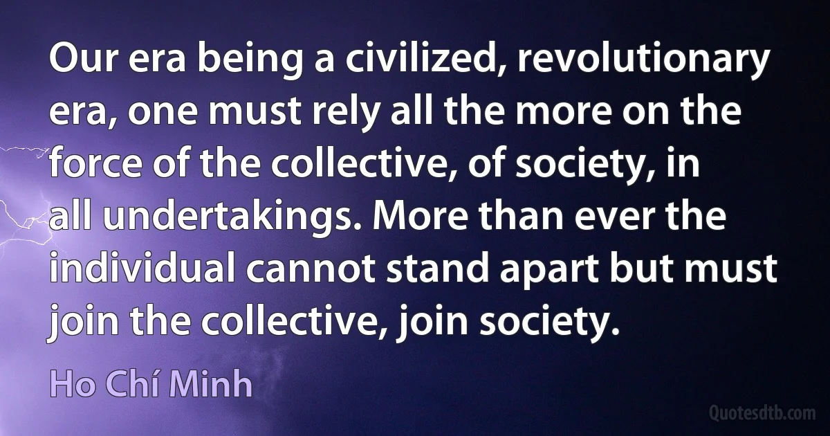 Our era being a civilized, revolutionary era, one must rely all the more on the force of the collective, of society, in all undertakings. More than ever the individual cannot stand apart but must join the collective, join society. (Ho Chí Minh)