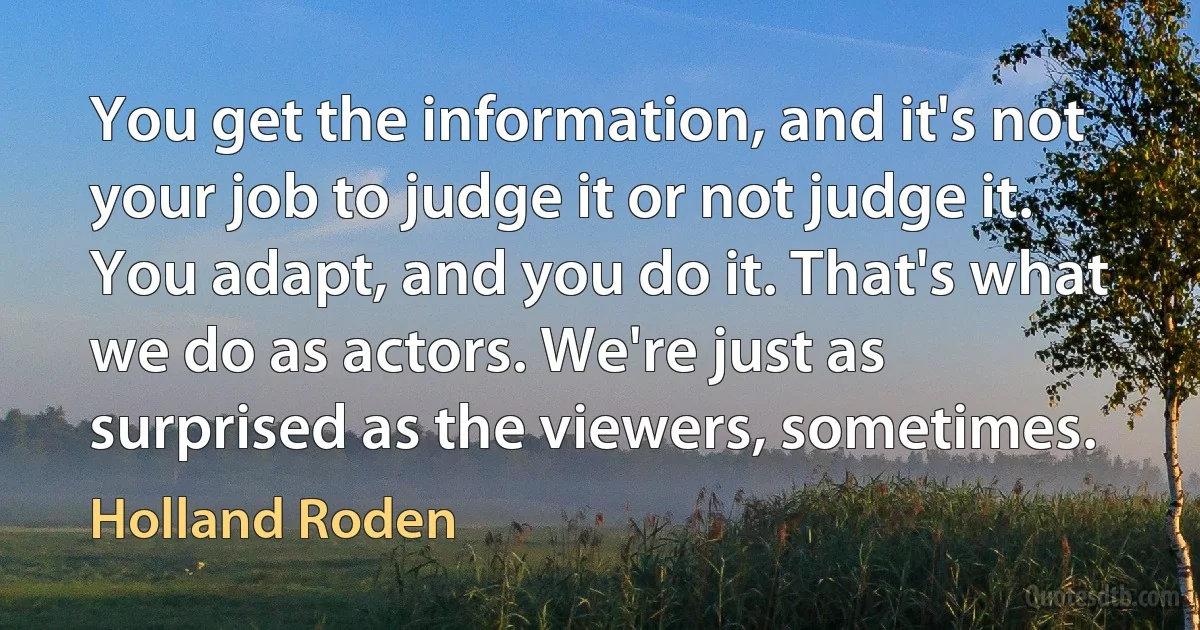 You get the information, and it's not your job to judge it or not judge it. You adapt, and you do it. That's what we do as actors. We're just as surprised as the viewers, sometimes. (Holland Roden)