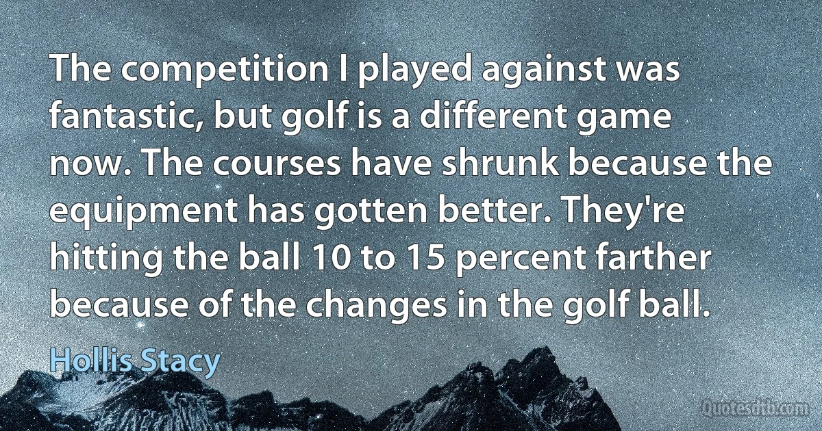 The competition I played against was fantastic, but golf is a different game now. The courses have shrunk because the equipment has gotten better. They're hitting the ball 10 to 15 percent farther because of the changes in the golf ball. (Hollis Stacy)