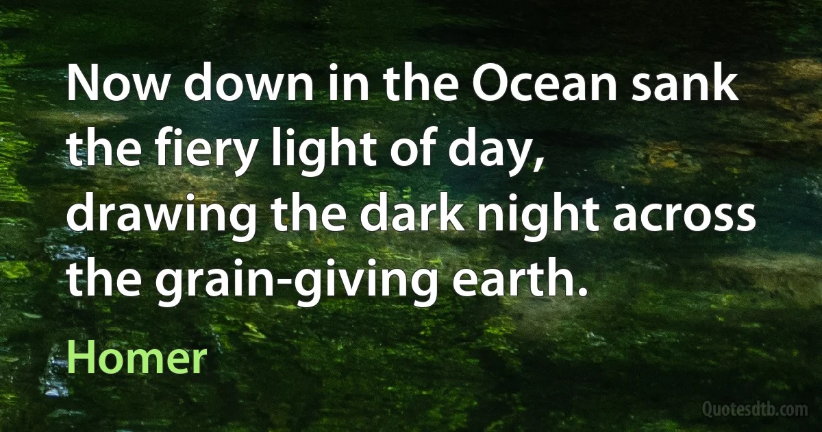 Now down in the Ocean sank the fiery light of day,
drawing the dark night across the grain-giving earth. (Homer)