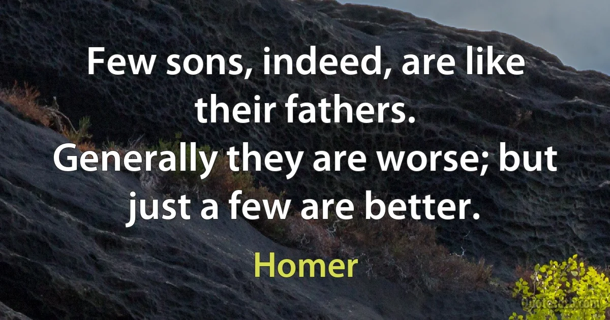 Few sons, indeed, are like their fathers.
Generally they are worse; but just a few are better. (Homer)