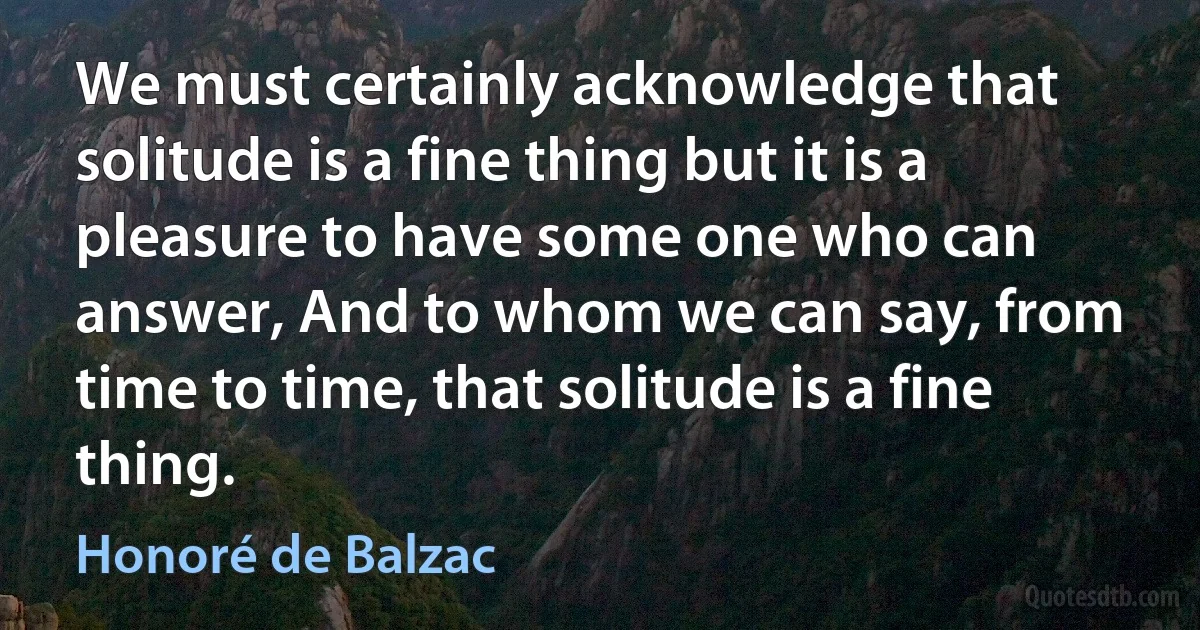 We must certainly acknowledge that solitude is a fine thing but it is a pleasure to have some one who can answer, And to whom we can say, from time to time, that solitude is a fine thing. (Honoré de Balzac)