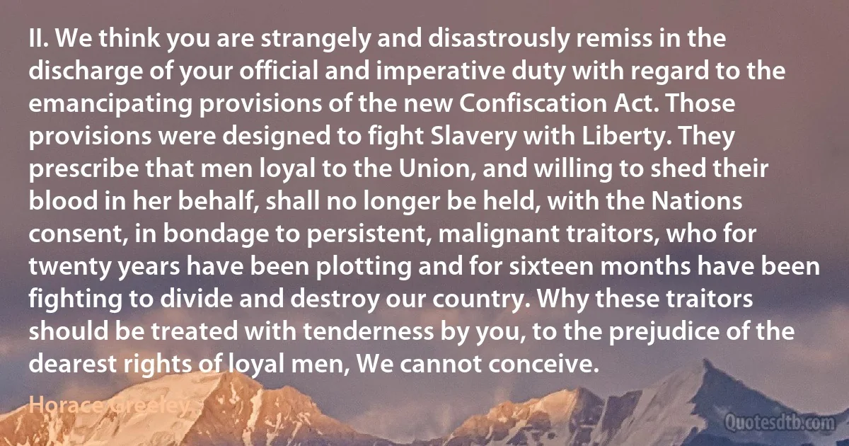 II. We think you are strangely and disastrously remiss in the discharge of your official and imperative duty with regard to the emancipating provisions of the new Confiscation Act. Those provisions were designed to fight Slavery with Liberty. They prescribe that men loyal to the Union, and willing to shed their blood in her behalf, shall no longer be held, with the Nations consent, in bondage to persistent, malignant traitors, who for twenty years have been plotting and for sixteen months have been fighting to divide and destroy our country. Why these traitors should be treated with tenderness by you, to the prejudice of the dearest rights of loyal men, We cannot conceive. (Horace Greeley)