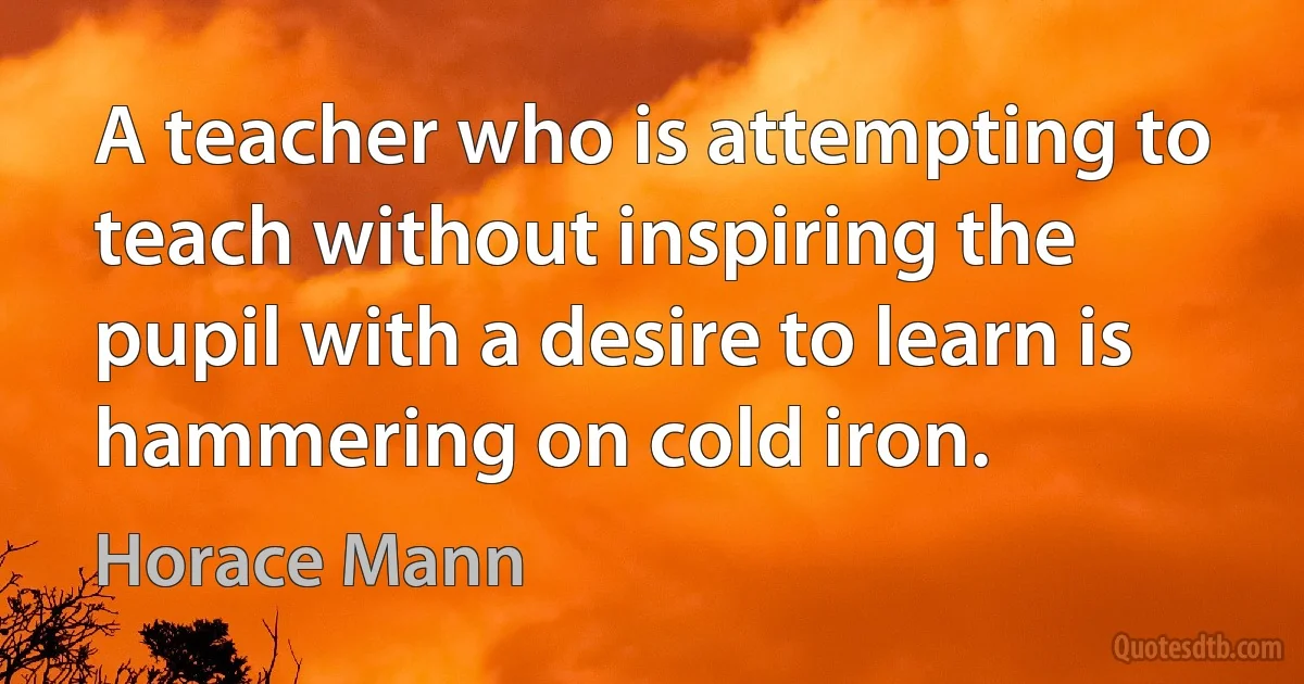 A teacher who is attempting to teach without inspiring the pupil with a desire to learn is hammering on cold iron. (Horace Mann)