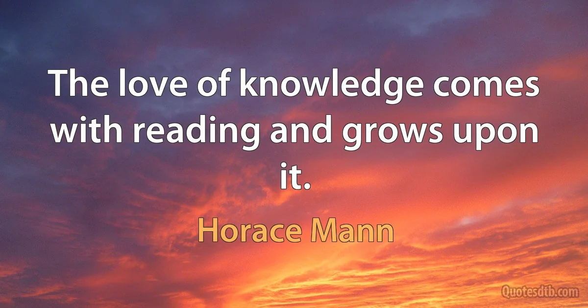 The love of knowledge comes with reading and grows upon it. (Horace Mann)