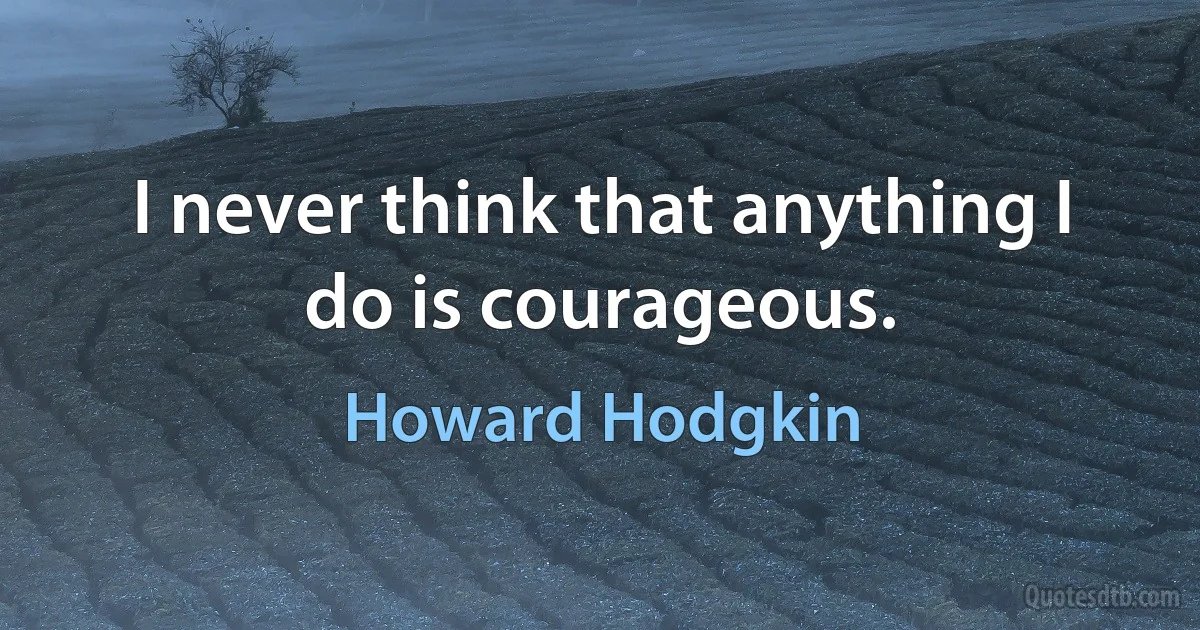 I never think that anything I do is courageous. (Howard Hodgkin)