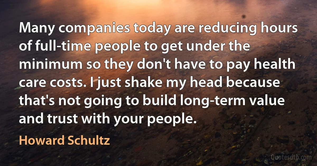 Many companies today are reducing hours of full-time people to get under the minimum so they don't have to pay health care costs. I just shake my head because that's not going to build long-term value and trust with your people. (Howard Schultz)