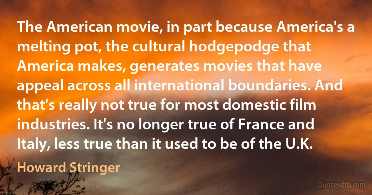 The American movie, in part because America's a melting pot, the cultural hodgepodge that America makes, generates movies that have appeal across all international boundaries. And that's really not true for most domestic film industries. It's no longer true of France and Italy, less true than it used to be of the U.K. (Howard Stringer)