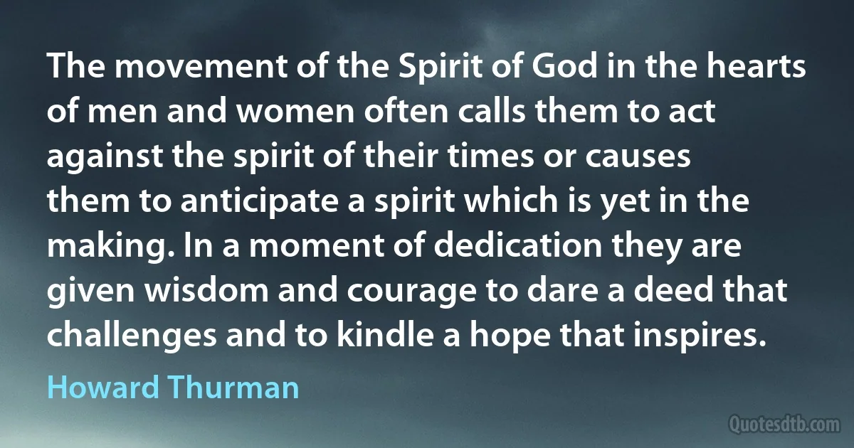 The movement of the Spirit of God in the hearts of men and women often calls them to act against the spirit of their times or causes them to anticipate a spirit which is yet in the making. In a moment of dedication they are given wisdom and courage to dare a deed that challenges and to kindle a hope that inspires. (Howard Thurman)