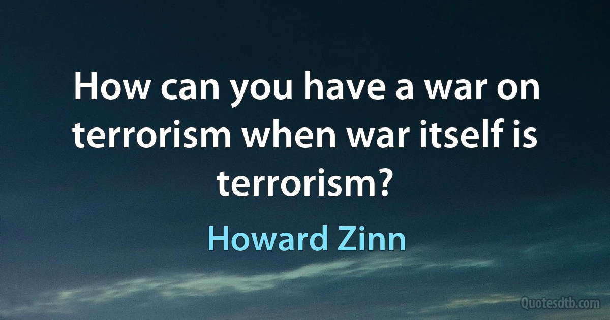 How can you have a war on terrorism when war itself is terrorism? (Howard Zinn)