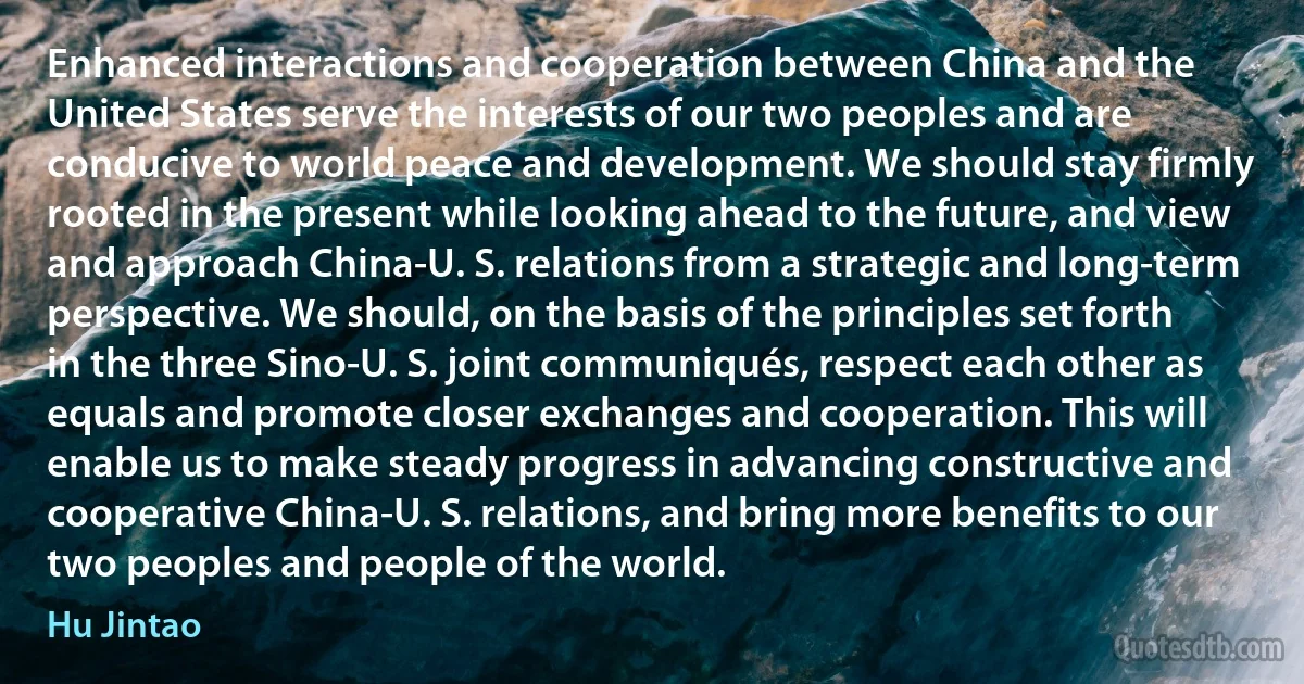 Enhanced interactions and cooperation between China and the United States serve the interests of our two peoples and are conducive to world peace and development. We should stay firmly rooted in the present while looking ahead to the future, and view and approach China-U. S. relations from a strategic and long-term perspective. We should, on the basis of the principles set forth in the three Sino-U. S. joint communiqués, respect each other as equals and promote closer exchanges and cooperation. This will enable us to make steady progress in advancing constructive and cooperative China-U. S. relations, and bring more benefits to our two peoples and people of the world. (Hu Jintao)