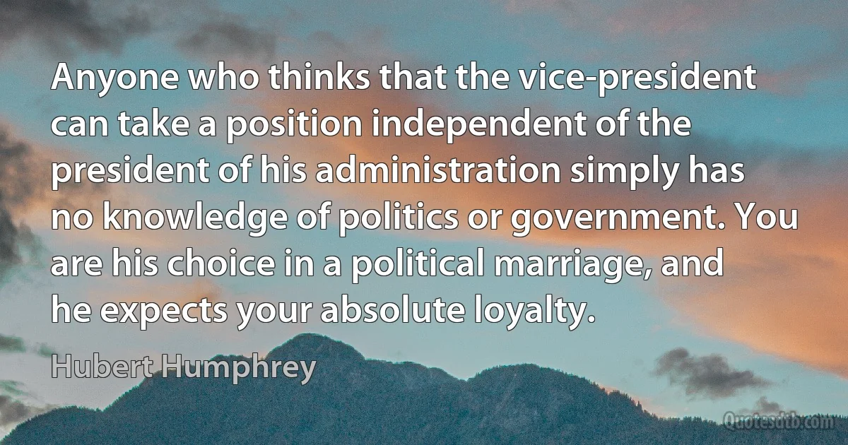 Anyone who thinks that the vice-president can take a position independent of the president of his administration simply has no knowledge of politics or government. You are his choice in a political marriage, and he expects your absolute loyalty. (Hubert Humphrey)