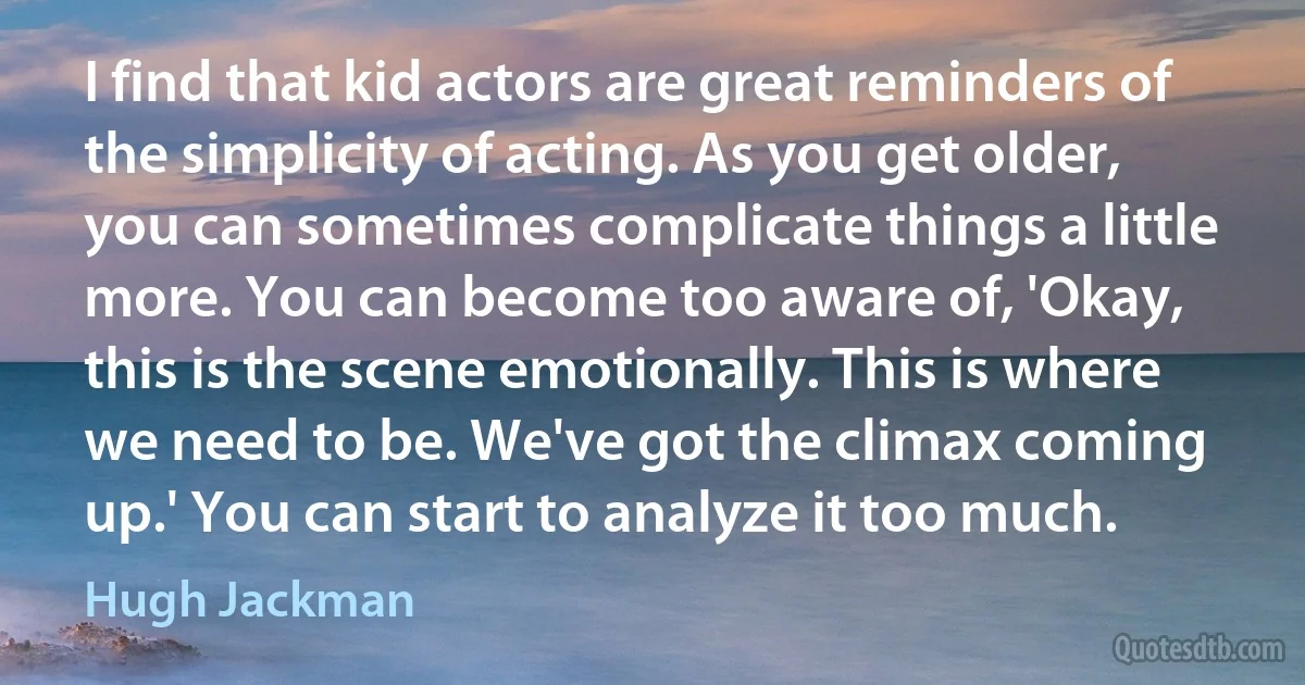 I find that kid actors are great reminders of the simplicity of acting. As you get older, you can sometimes complicate things a little more. You can become too aware of, 'Okay, this is the scene emotionally. This is where we need to be. We've got the climax coming up.' You can start to analyze it too much. (Hugh Jackman)