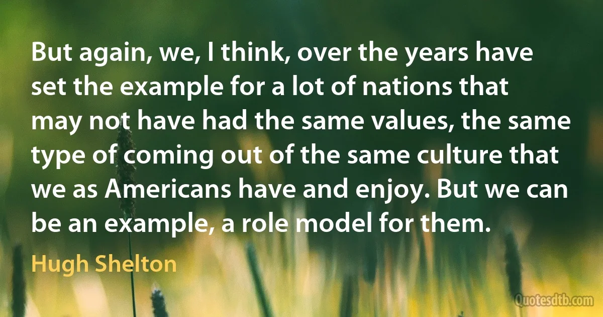 But again, we, I think, over the years have set the example for a lot of nations that may not have had the same values, the same type of coming out of the same culture that we as Americans have and enjoy. But we can be an example, a role model for them. (Hugh Shelton)