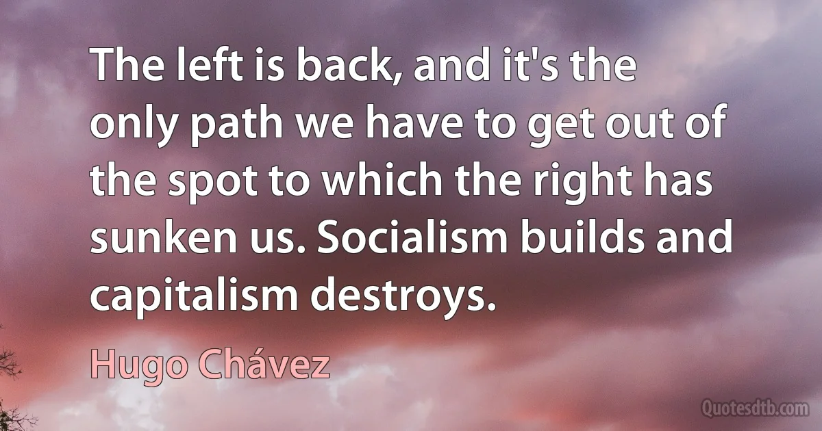 The left is back, and it's the only path we have to get out of the spot to which the right has sunken us. Socialism builds and capitalism destroys. (Hugo Chávez)