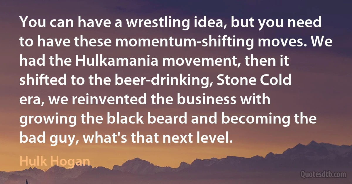 You can have a wrestling idea, but you need to have these momentum-shifting moves. We had the Hulkamania movement, then it shifted to the beer-drinking, Stone Cold era, we reinvented the business with growing the black beard and becoming the bad guy, what's that next level. (Hulk Hogan)