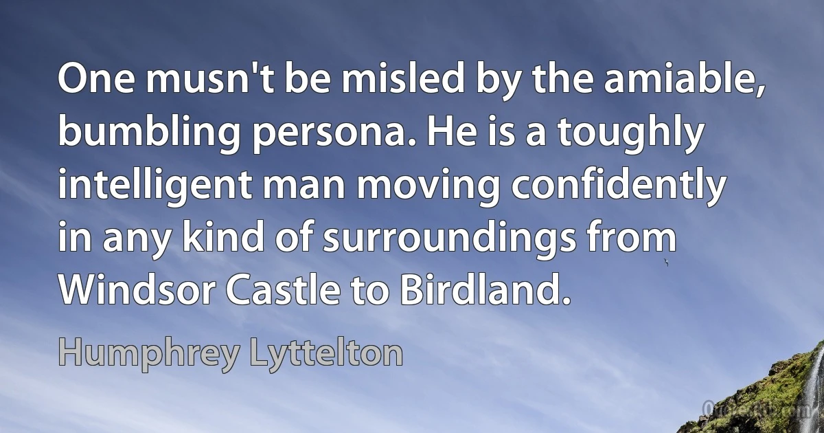 One musn't be misled by the amiable, bumbling persona. He is a toughly intelligent man moving confidently in any kind of surroundings from Windsor Castle to Birdland. (Humphrey Lyttelton)