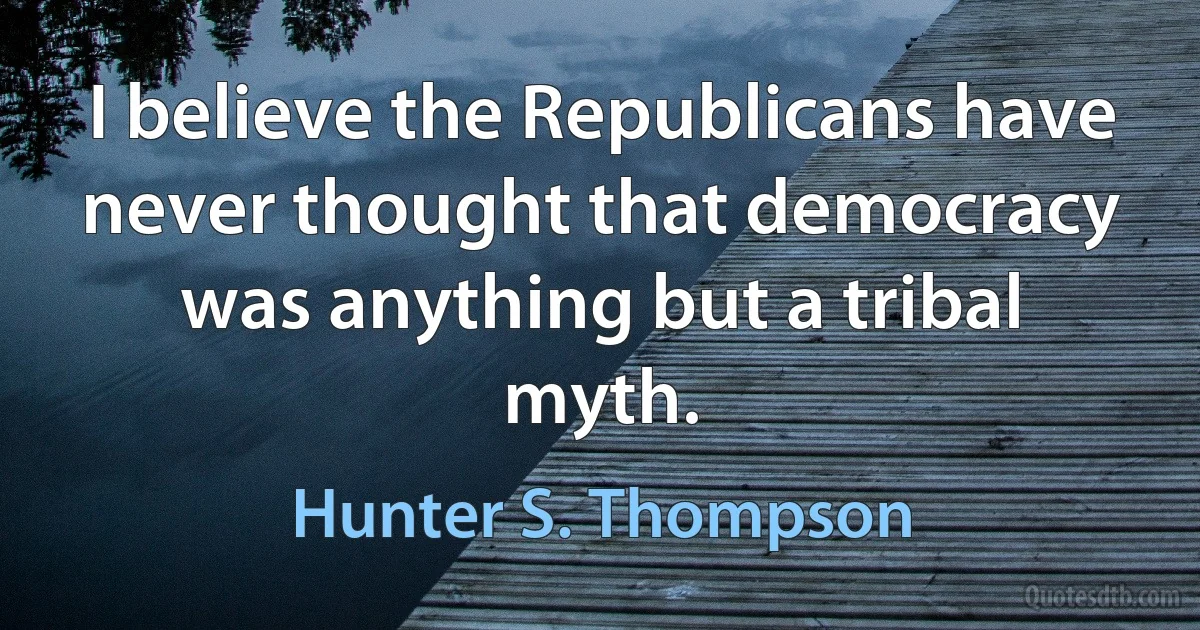 I believe the Republicans have never thought that democracy was anything but a tribal myth. (Hunter S. Thompson)