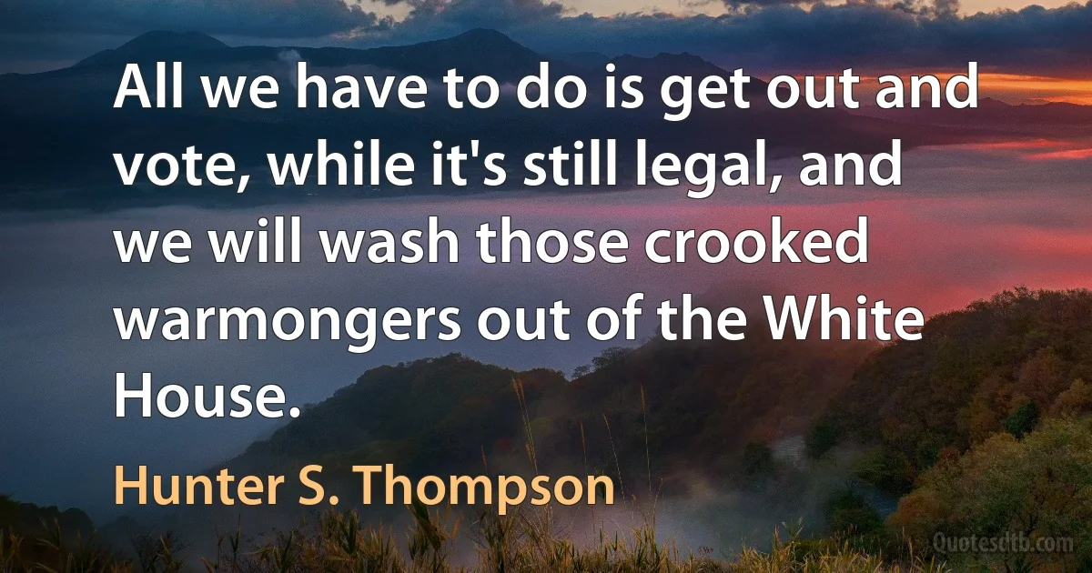 All we have to do is get out and vote, while it's still legal, and we will wash those crooked warmongers out of the White House. (Hunter S. Thompson)