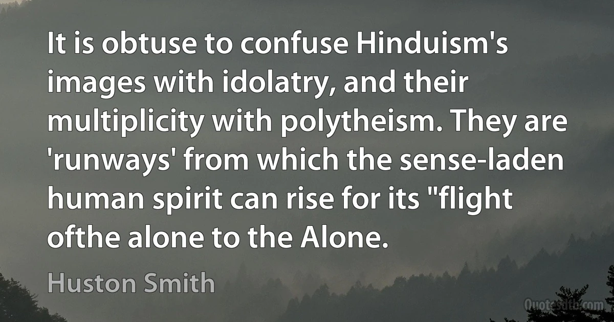 It is obtuse to confuse Hinduism's images with idolatry, and their multiplicity with polytheism. They are 'runways' from which the sense-laden human spirit can rise for its "flight ofthe alone to the Alone. (Huston Smith)